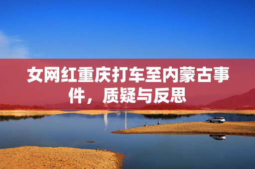 女网红重庆打车至内蒙古事件，质疑与反思