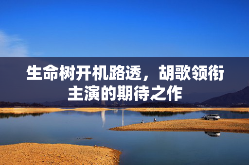 生命树开机路透，胡歌领衔主演的期待之作