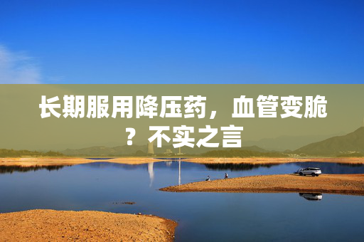 长期服用降压药，血管变脆？不实之言