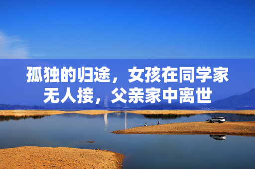 孤独的归途，女孩在同学家无人接，父亲家中离世