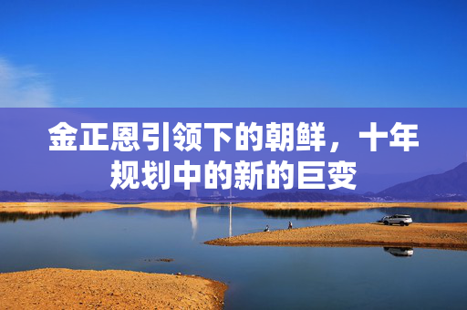 金正恩引领下的朝鲜，十年规划中的新的巨变