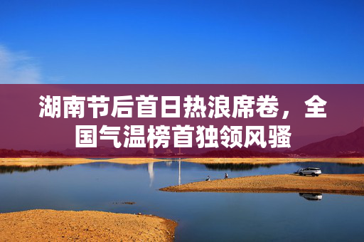 湖南节后首日热浪席卷，全国气温榜首独领风骚
