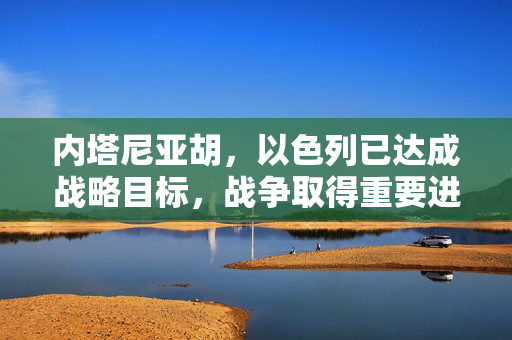 内塔尼亚胡，以色列已达成战略目标，战争取得重要进展