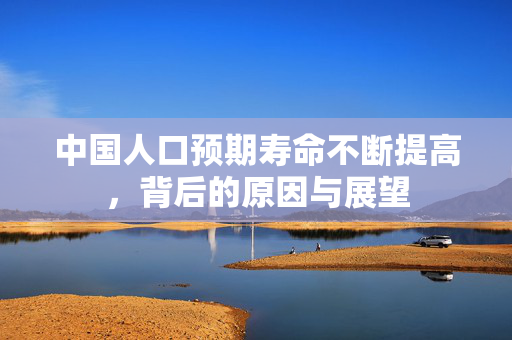 中国人口预期寿命不断提高，背后的原因与展望