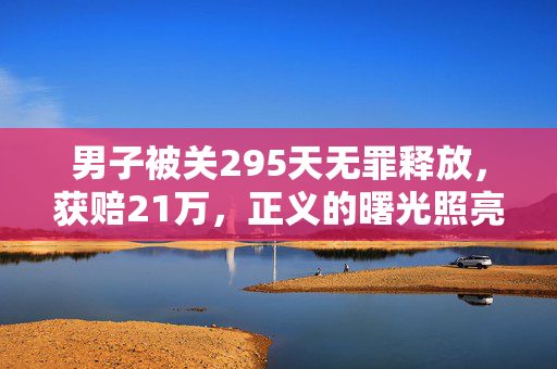 男子被关295天无罪释放，获赔21万，正义的曙光照亮司法之路