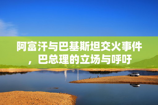 阿富汗与巴基斯坦交火事件，巴总理的立场与呼吁