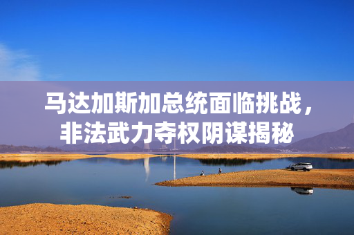 马达加斯加总统面临挑战，非法武力夺权阴谋揭秘