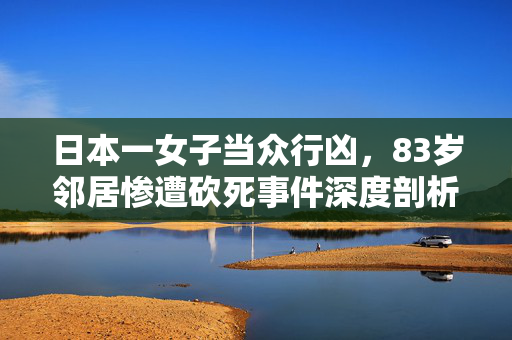 日本一女子当众行凶，83岁邻居惨遭砍死事件深度剖析