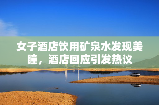 女子酒店饮用矿泉水发现美瞳，酒店回应引发热议