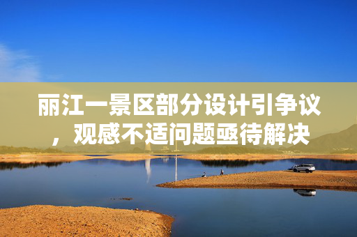 丽江一景区部分设计引争议，观感不适问题亟待解决