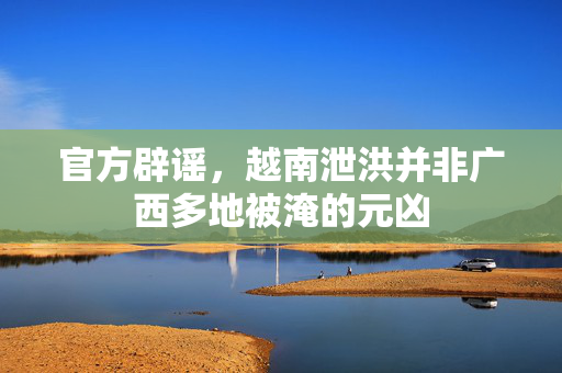 官方辟谣，越南泄洪并非广西多地被淹的元凶