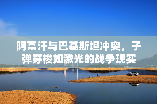 阿富汗与巴基斯坦冲突，子弹穿梭如激光的战争现实
