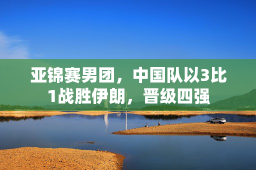 亚锦赛男团，中国队以3比1战胜伊朗，晋级四强