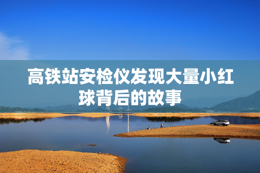 高铁站安检仪发现大量小红球背后的故事