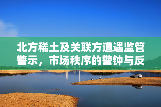 北方稀土及关联方遭遇监管警示，市场秩序的警钟与反思