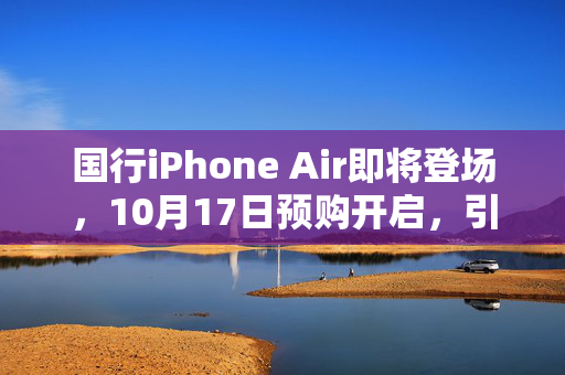 国行iPhone Air即将登场，10月17日预购开启，引领科技潮流