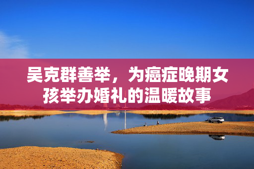 吴克群善举，为癌症晚期女孩举办婚礼的温暖故事