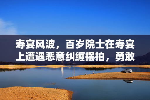 寿宴风波，百岁院士在寿宴上遭遇恶意纠缠摆拍，勇敢维权捍卫尊严