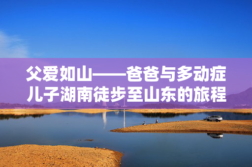 父爱如山——爸爸与多动症儿子湖南徒步至山东的旅程