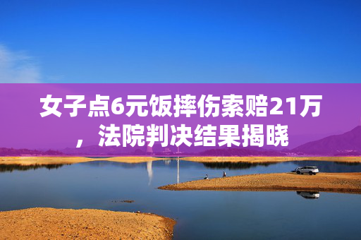 女子点6元饭摔伤索赔21万，法院判决结果揭晓