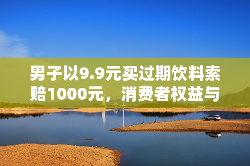 男子以9.9元买过期饮料索赔1000元，消费者权益与商家责任的较量