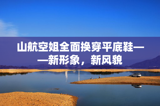山航空姐全面换穿平底鞋——新形象，新风貌