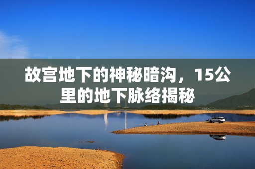 故宫地下的神秘暗沟，15公里的地下脉络揭秘