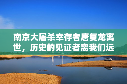 南京大屠杀幸存者唐复龙离世，历史的见证者离我们远去