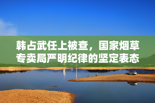 韩占武任上被查，国家烟草专卖局严明纪律的坚定表态