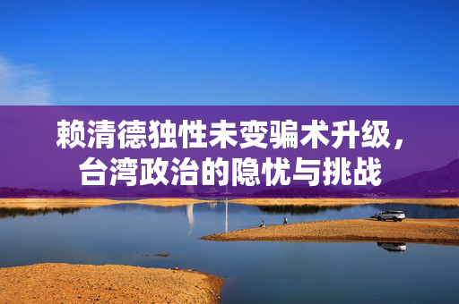 赖清德独性未变骗术升级，台湾政治的隐忧与挑战