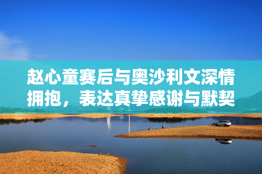 赵心童赛后与奥沙利文深情拥抱，表达真挚感谢与默契情谊