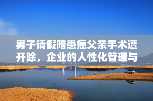 男子请假陪患癌父亲手术遭开除，企业的人性化管理与责任
