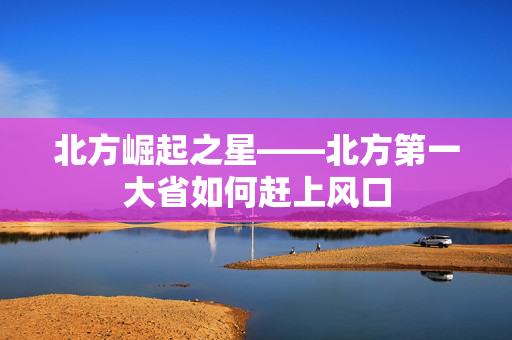 北方崛起之星——北方第一大省如何赶上风口