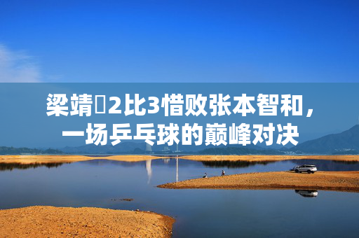 梁靖崑2比3惜败张本智和，一场乒乓球的巅峰对决