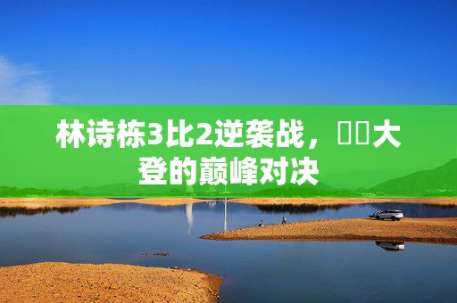 林诗栋3比2逆袭战，篠塚大登的巅峰对决