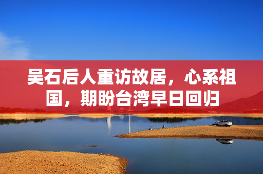 吴石后人重访故居，心系祖国，期盼台湾早日回归