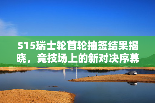 S15瑞士轮首轮抽签结果揭晓，竞技场上的新对决序幕拉开