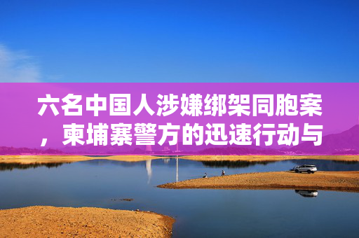 六名中国人涉嫌绑架同胞案，柬埔寨警方的迅速行动与全球反绑架合作