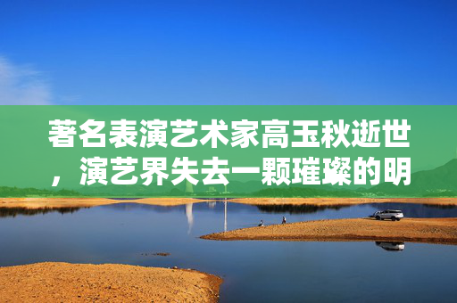 著名表演艺术家高玉秋逝世，演艺界失去一颗璀璨的明星