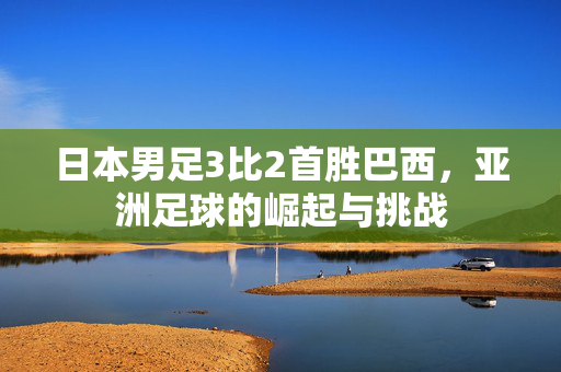 日本男足3比2首胜巴西，亚洲足球的崛起与挑战