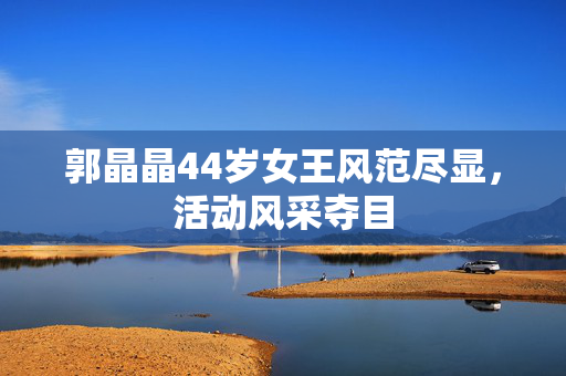 郭晶晶44岁女王风范尽显，活动风采夺目