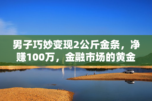 男子巧妙变现2公斤金条，净赚100万，金融市场的黄金机遇与智慧