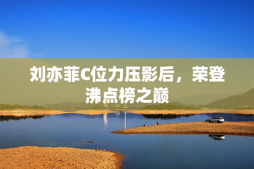 刘亦菲C位力压影后，荣登沸点榜之巅