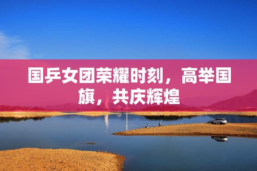 国乒女团荣耀时刻，高举国旗，共庆辉煌
