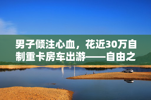 男子倾注心血，花近30万自制重卡房车出游——自由之旅的独特启程