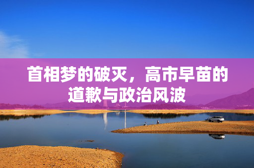 首相梦的破灭，高市早苗的道歉与政治风波