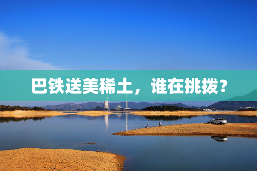 巴铁送美稀土，谁在挑拨？