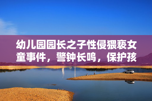 幼儿园园长之子性侵猥亵女童事件，警钟长鸣，保护孩子刻不容缓