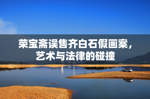 荣宝斋误售齐白石假画案，艺术与法律的碰撞