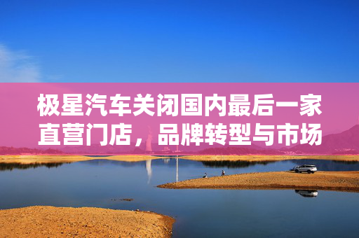 极星汽车关闭国内最后一家直营门店，品牌转型与市场调整的必然选择
